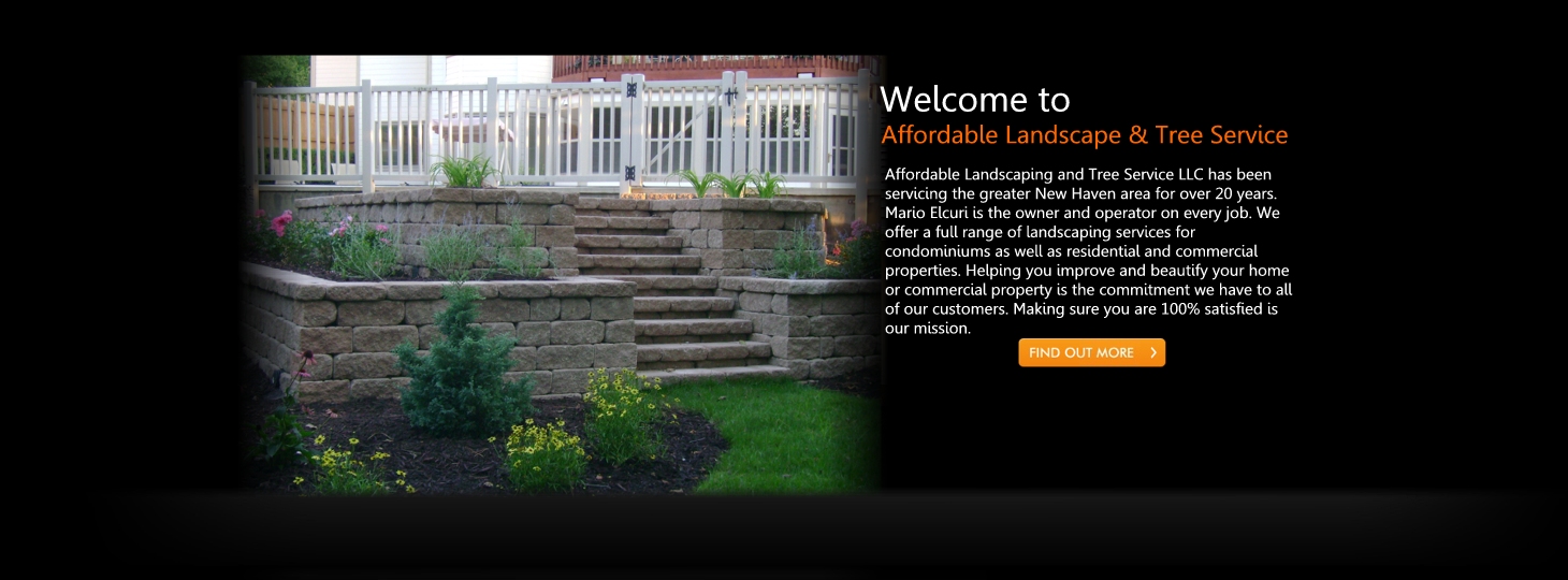 Affordable Landscaping and Tree Service LLC has been
servicing the greater New Haven area for over 20 years.
Mario Elcuri is the owner and operator on every job. We
offer a full range of landscaping services for
condominiums as well as residential and commercial
properties. Helping you improve and beautify your home
or commercial property is the commitment we have to all
of our customers. Making sure you are 100% satisfied is
our mission. Affordable Landscaping and Tree Service LLC has been
servicing the greater New Haven area for over 20 years.
Mario Elcuri is the owner and operator on every job. We
offer a full range of landscaping services for
condominiums as well as residential and commercial
properties. Helping you improve and beautify your home
or commercial property is the commitment we have to all
of our customers. Making sure you are 100% satisfied is
our mission.