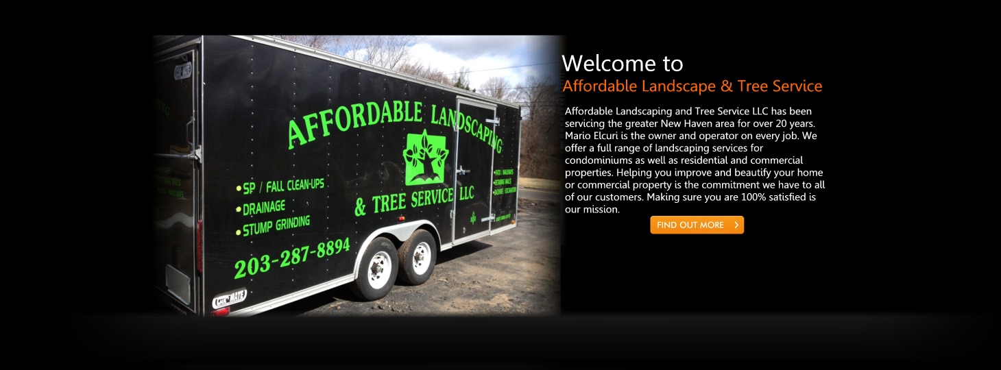 Affordable Landscaping and Tree Service LLC has been
servicing the greater New Haven area for over 20 years.
Mario Elcuri is the owner and operator on every job. We
offer a full range of landscaping services for
condominiums as well as residential and commercial
properties. Helping you improve and beautify your home
or commercial property is the commitment we have to all
of our customers. Making sure you are 100% satisfied is
our mission. Affordable Landscaping and Tree Service LLC has been
servicing the greater New Haven area for over 20 years.
Mario Elcuri is the owner and operator on every job. We
offer a full range of landscaping services for
condominiums as well as residential and commercial
properties. Helping you improve and beautify your home
or commercial property is the commitment we have to all
of our customers. Making sure you are 100% satisfied is
our mission.